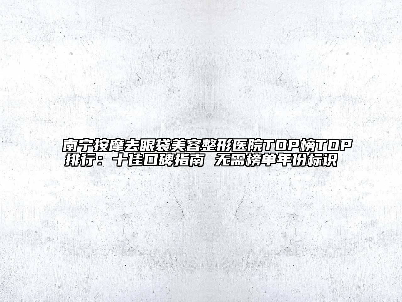 南宁按摩去眼袋美容整形医院TOP榜TOP排行：十佳口碑指南 无需榜单年份标识