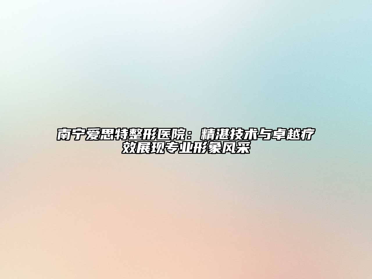 南宁爱思特整形医院：精湛技术与卓越疗效展现专业形象风采