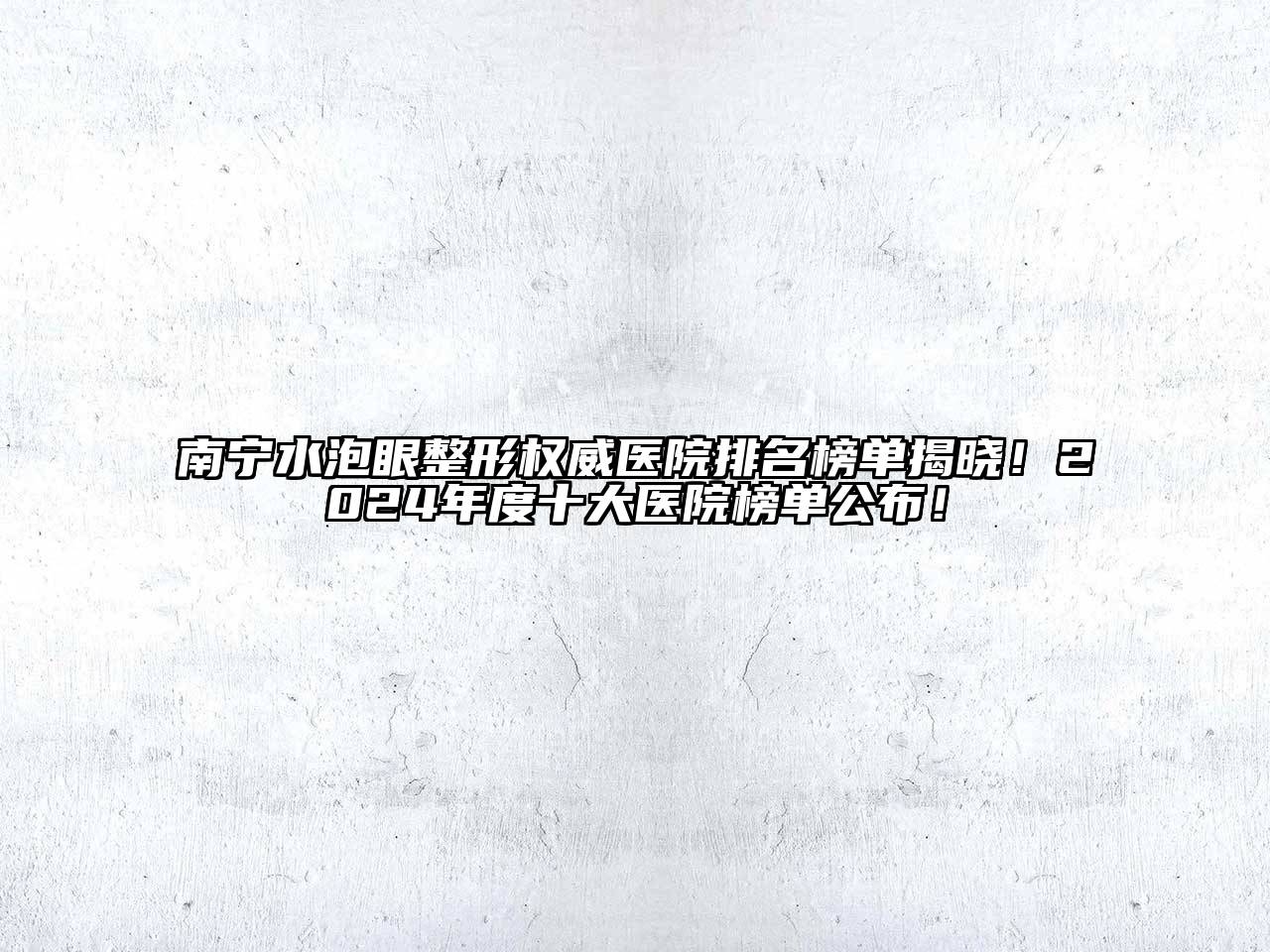 南宁水泡眼整形权威医院排名榜单揭晓！2024年度十大医院榜单公布！