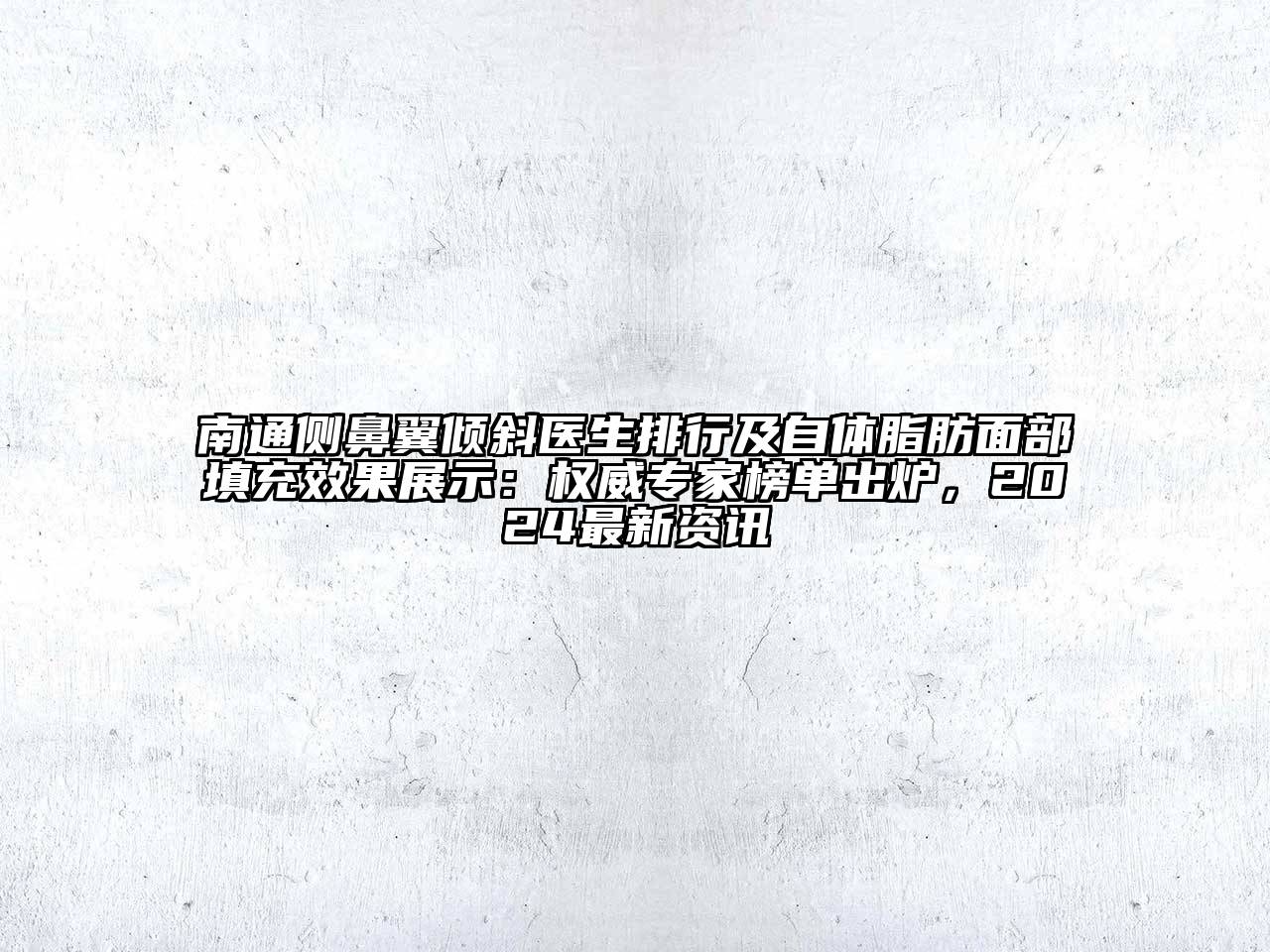 南通侧鼻翼倾斜医生排行及自体脂肪面部填充效果展示：权威专家榜单出炉，2024最新资讯