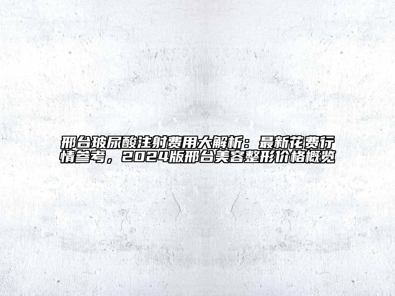 邢台玻尿酸注射费用大解析：最新花费行情参考，2024版邢台美容整形价格概览