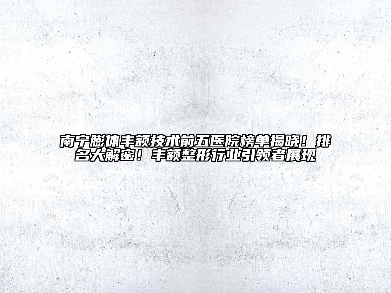 南宁膨体丰额技术前五医院榜单揭晓！排名大解密！丰额整形行业引领者展现