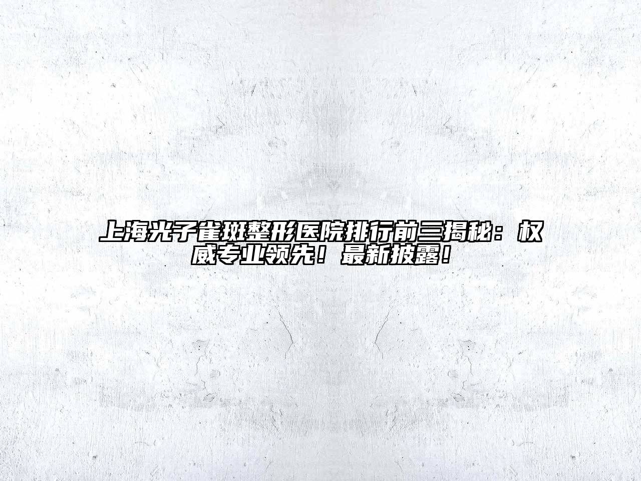 上海光子雀斑整形医院排行前三揭秘：权威专业领先！最新披露！