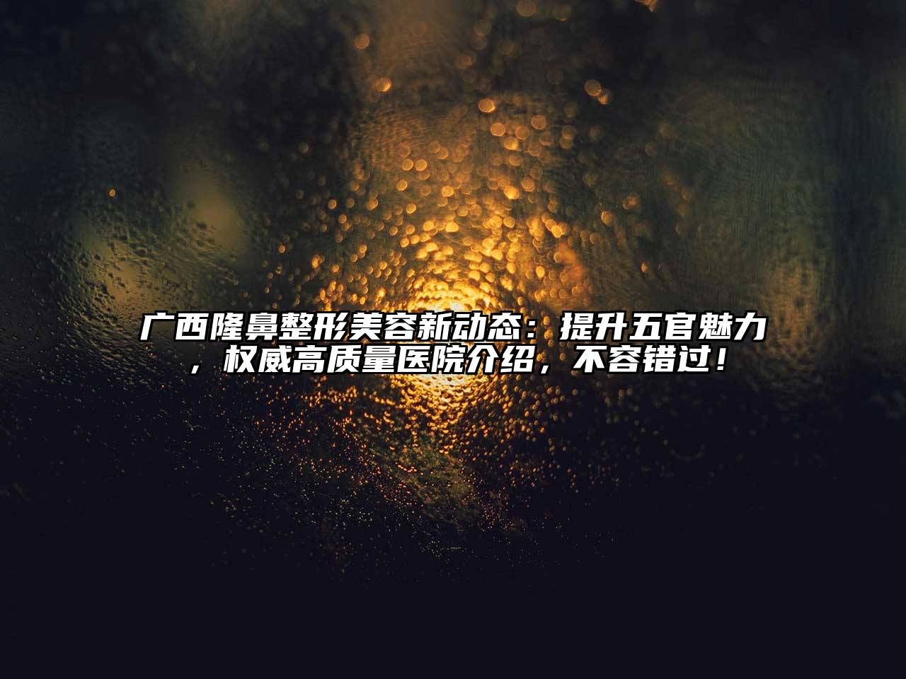 广西隆鼻整形美容新动态：提升五官魅力，权威高质量医院介绍，不容错过！