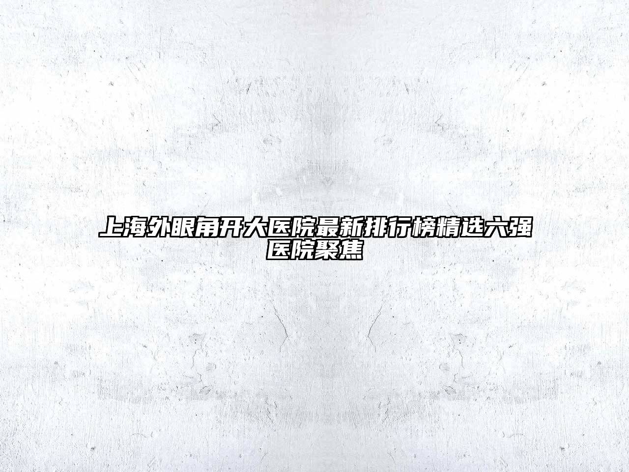 上海外眼角开大医院最新排行榜精选六强医院聚焦