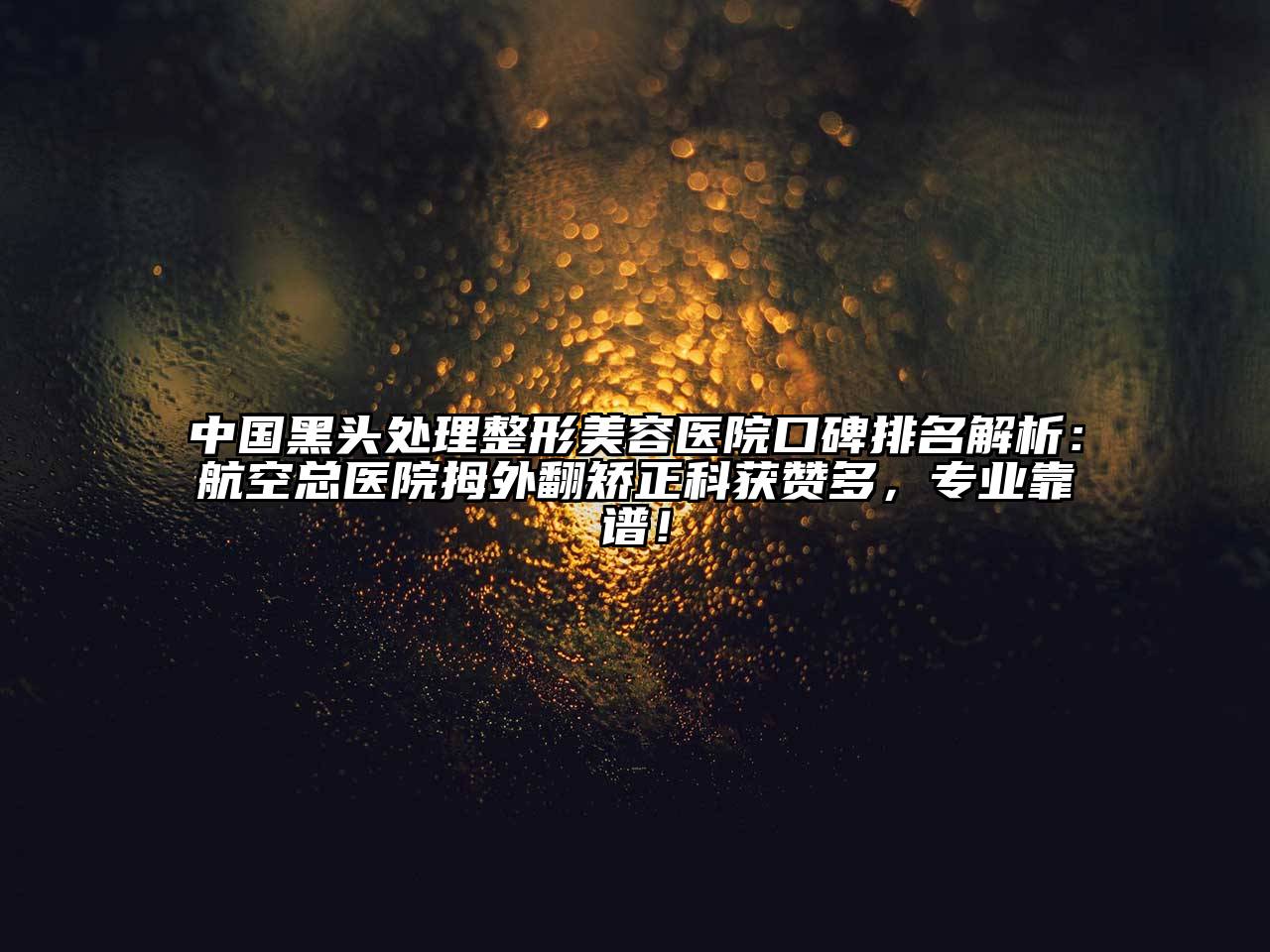 中国黑头处理整形美容医院口碑排名解析：航空总医院拇外翻矫正科获赞多，专业靠谱！