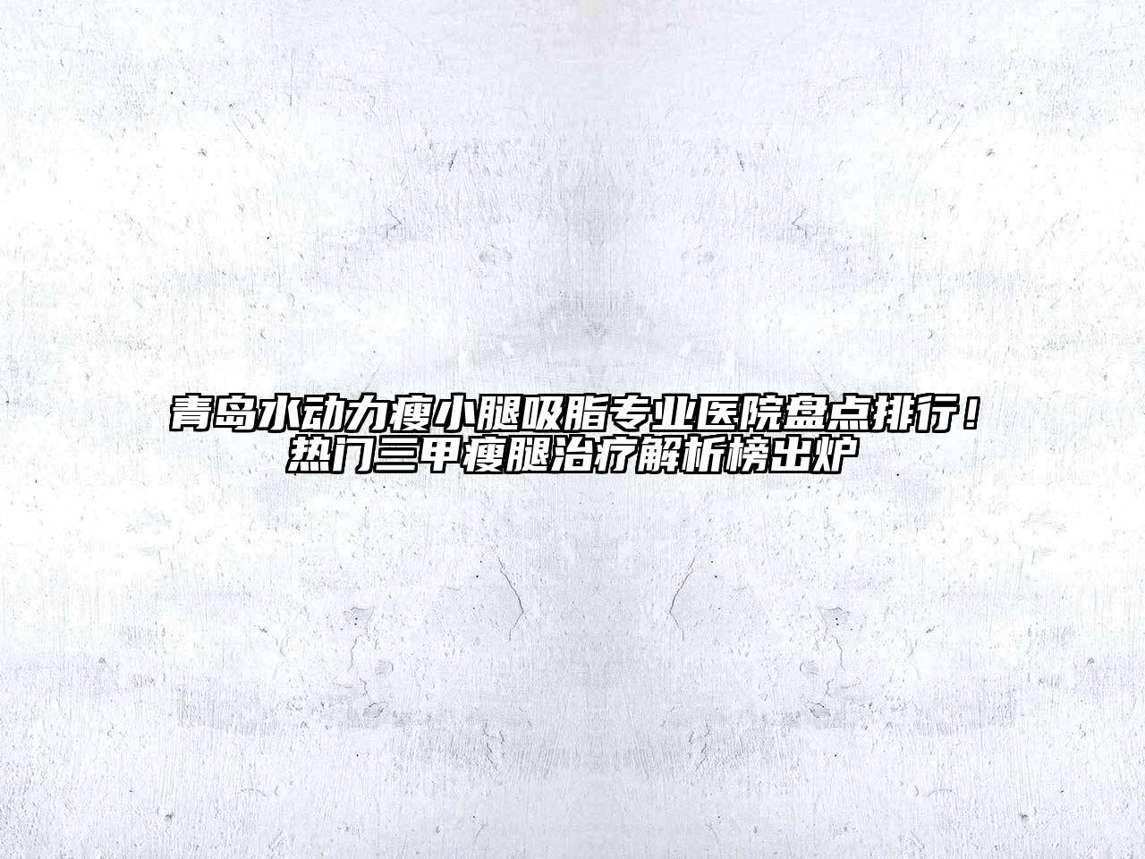 青岛水动力瘦小腿吸脂专业医院盘点排行！热门三甲瘦腿治疗解析榜出炉