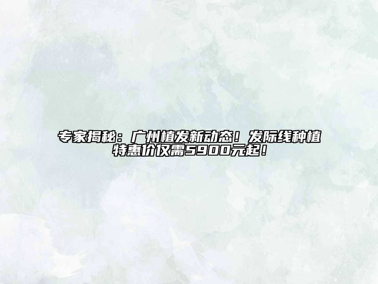 专家揭秘：广州植发新动态！发际线种植特惠价仅需5900元起！