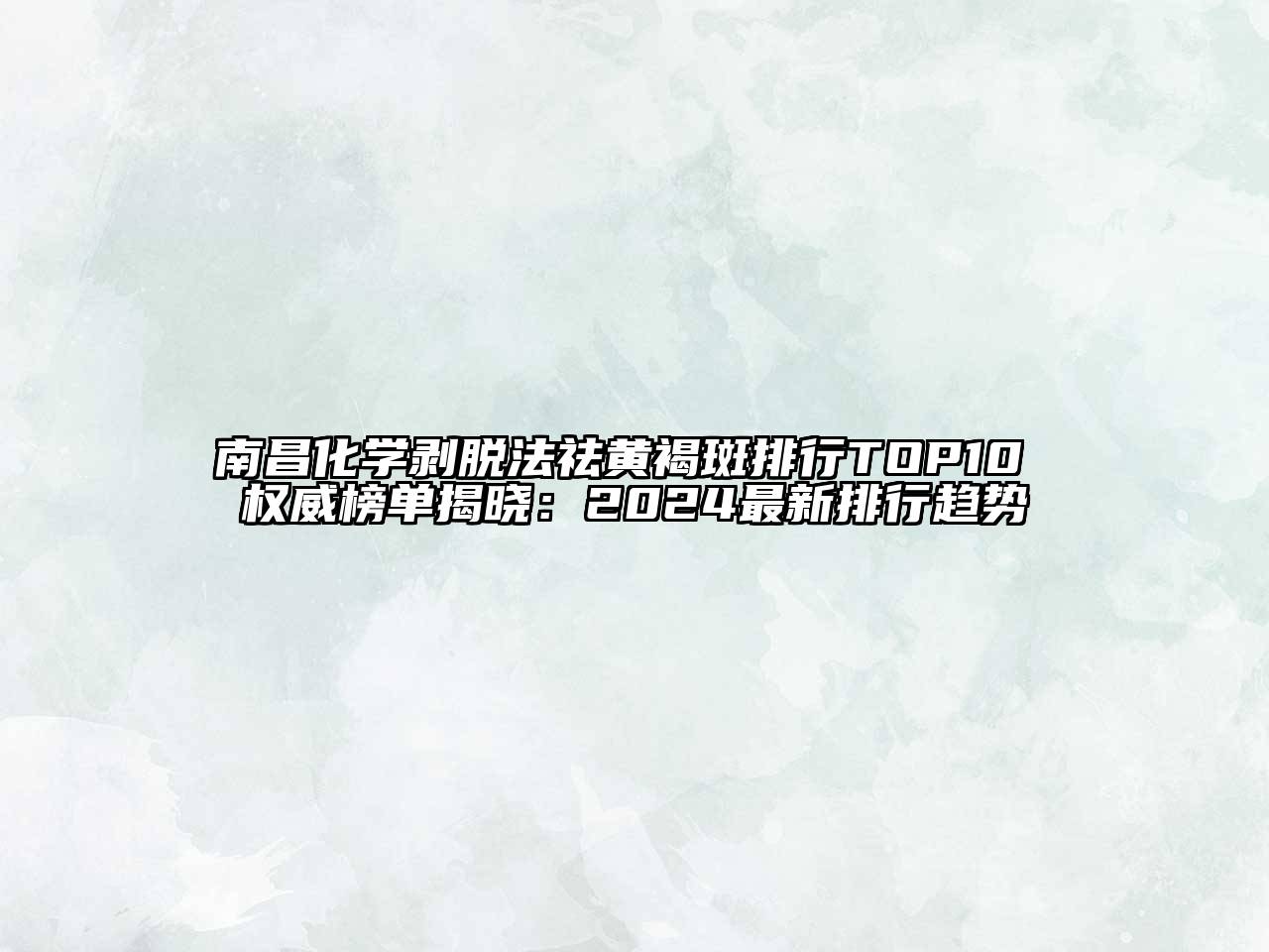 南昌化学剥脱法祛黄褐斑排行TOP10 权威榜单揭晓：2024最新排行趋势