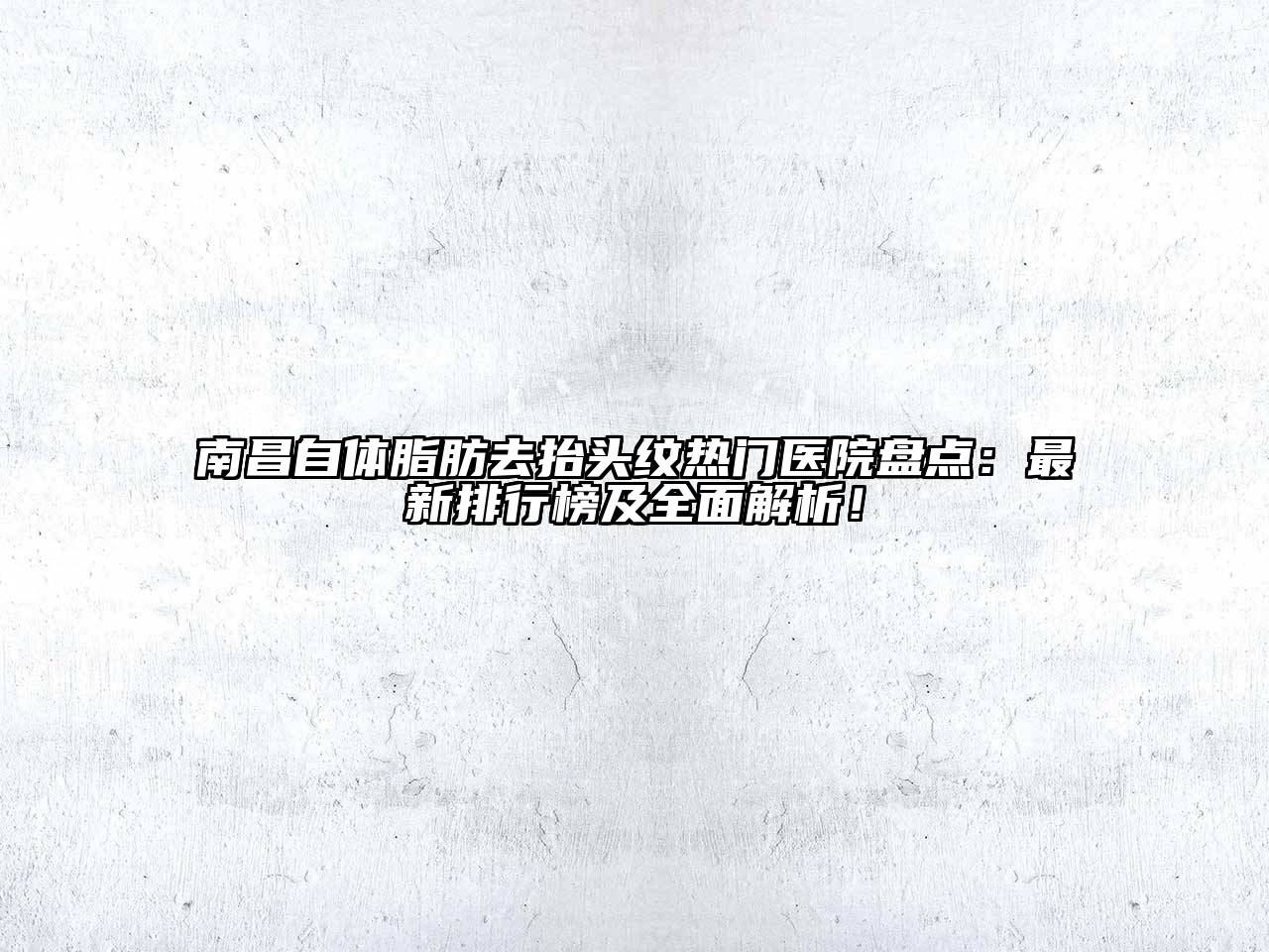 南昌自体脂肪去抬头纹热门医院盘点：最新排行榜及全面解析！