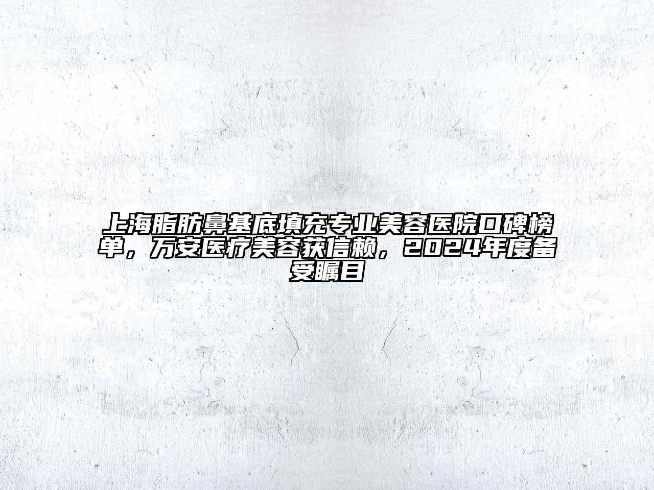 上海脂肪鼻基底填充专业美容医院口碑榜单，万安医疗美容获信赖，2024年度备受瞩目