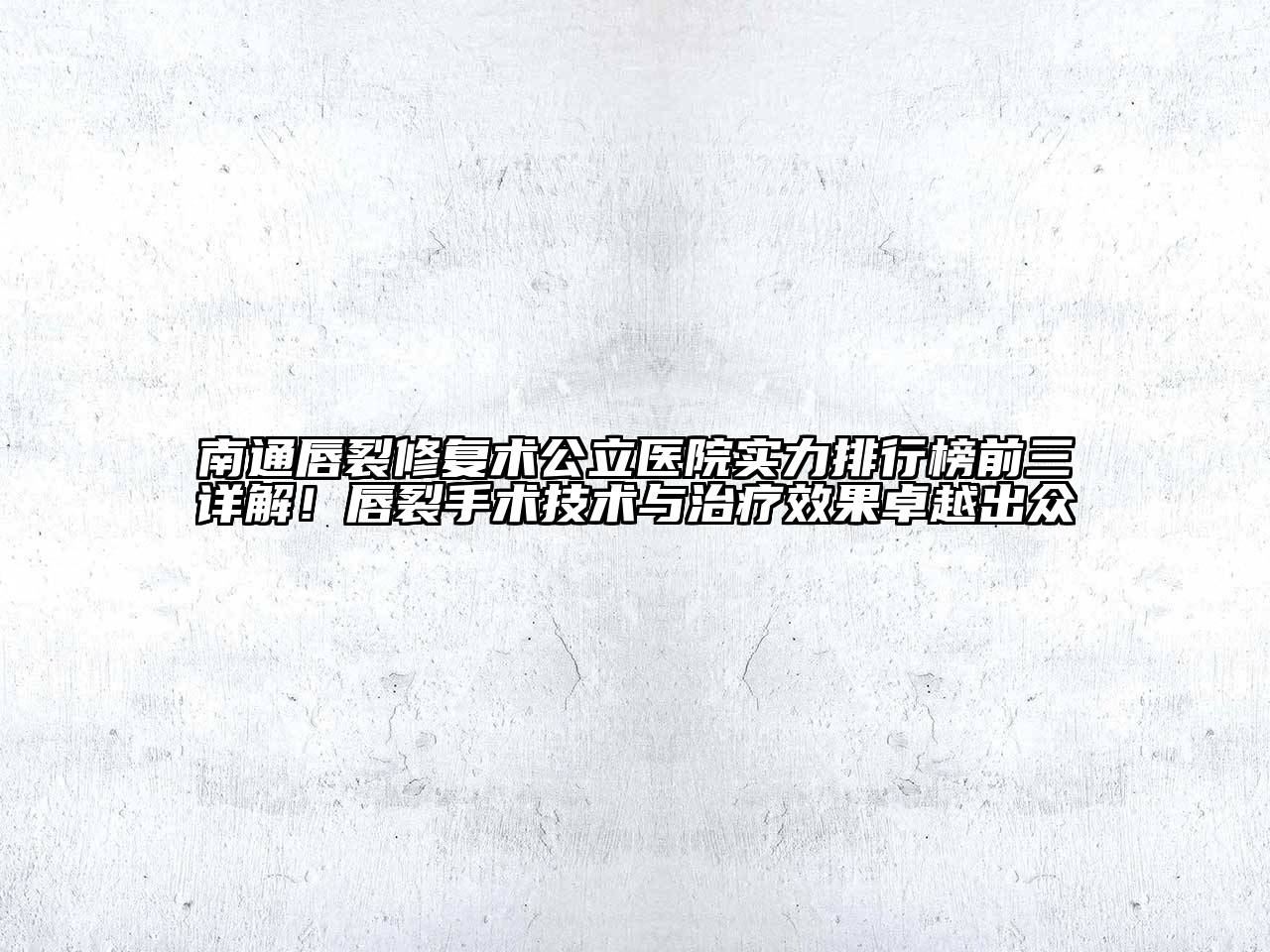 南通唇裂修复术公立医院实力排行榜前三详解！唇裂手术技术与治疗效果卓越出众