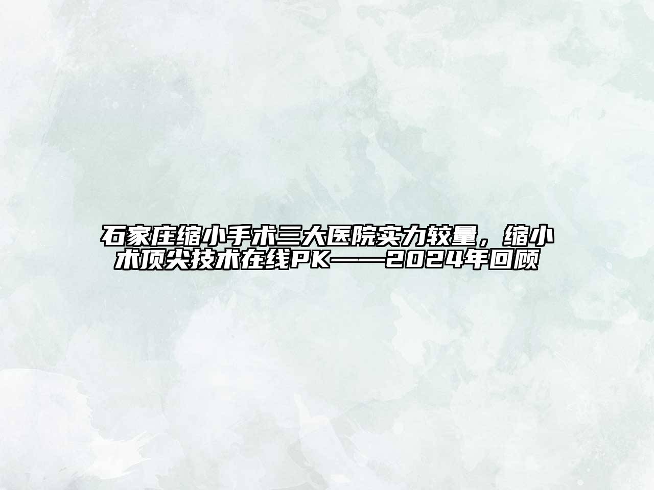 石家庄缩小手术三大医院实力较量，缩小术顶尖技术在线PK——2024年回顾
