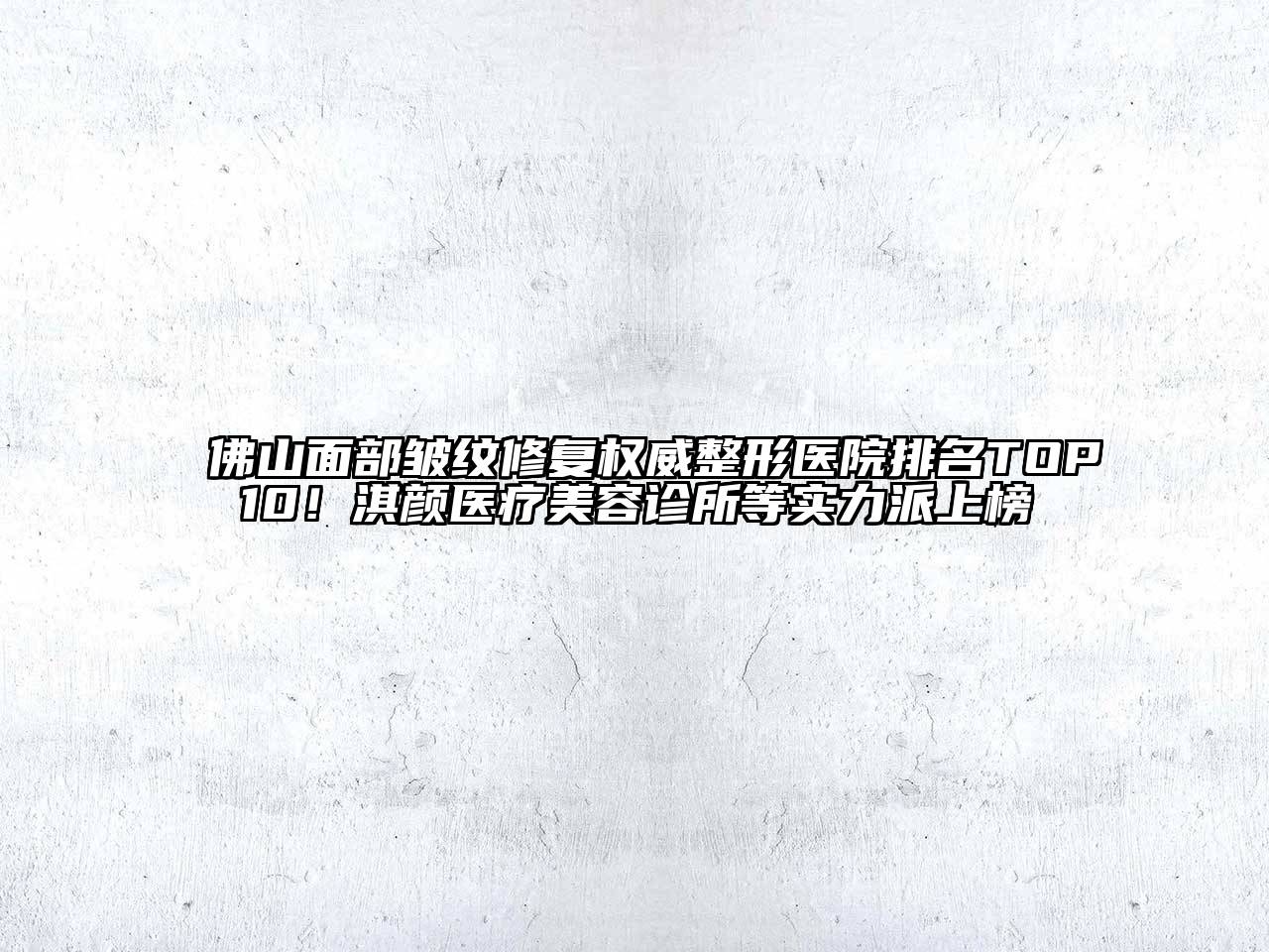佛山面部皱纹修复权威整形医院排名TOP10！淇颜医疗美容诊所等实力派上榜
