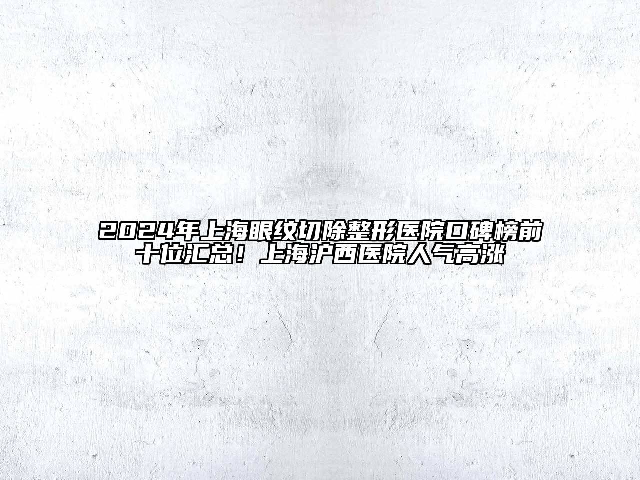2024年上海眼纹切除整形医院口碑榜前十位汇总！上海沪西医院人气高涨