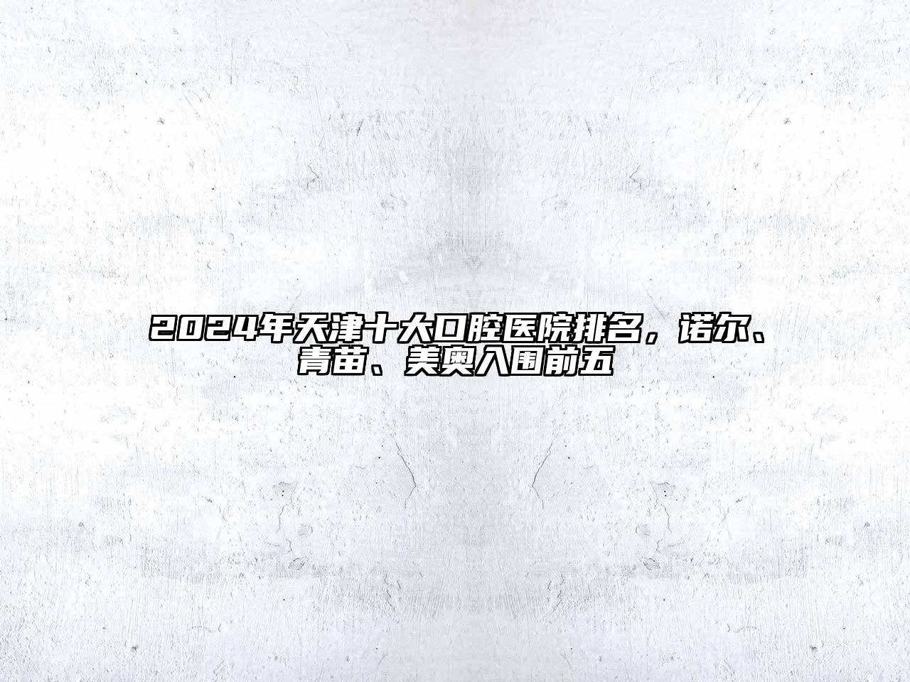 2024年天津十大口腔医院排名，诺尔、青苗、美奥入围前五