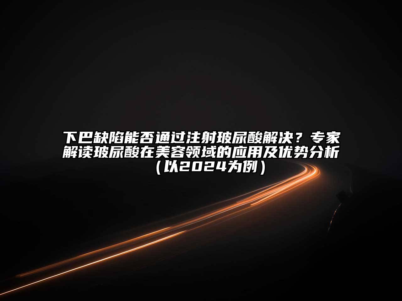 下巴缺陷能否通过注射玻尿酸解决？专家解读玻尿酸在美容领域的应用及优势分析（以2024为例）