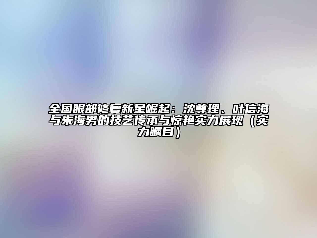 全国眼部修复新星崛起：沈尊理、叶信海与朱海男的技艺传承与惊艳实力展现（实力瞩目）