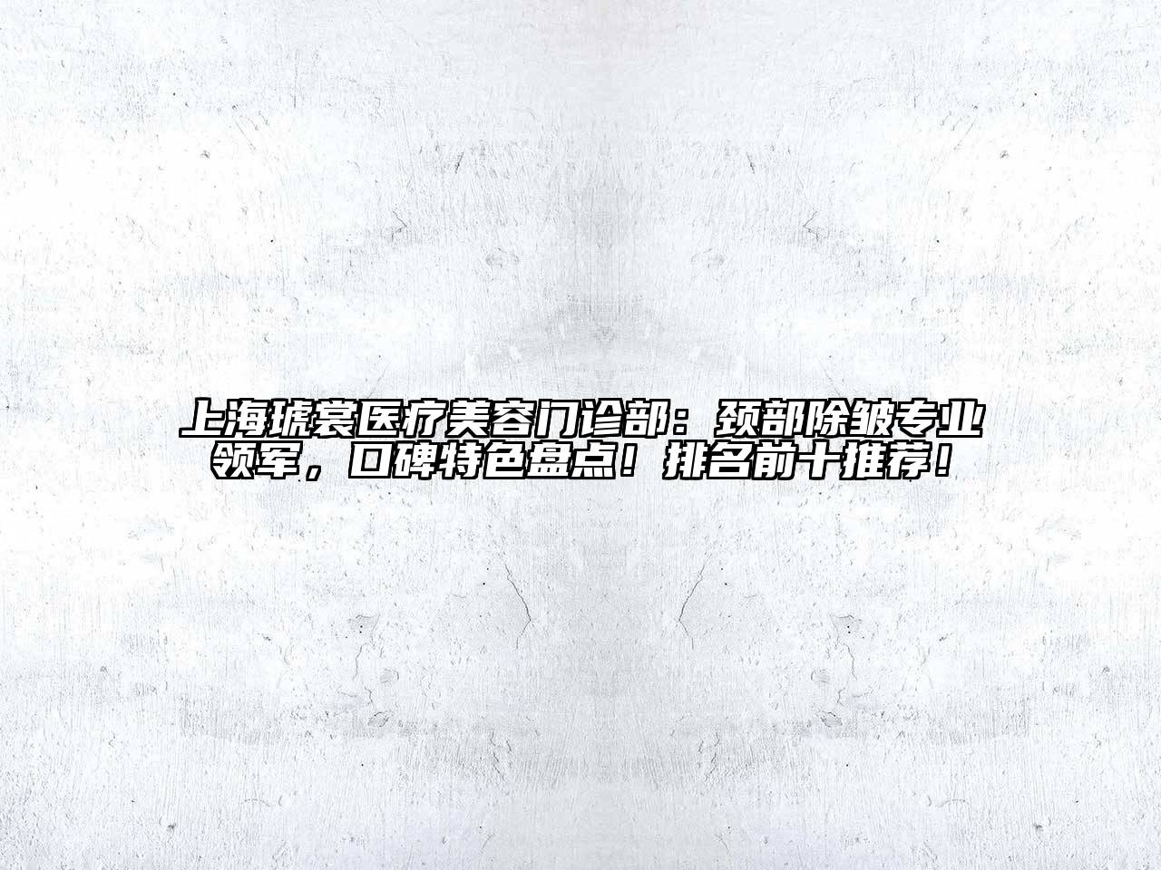 上海琥裳医疗美容门诊部：颈部除皱专业领军，口碑特色盘点！排名前十推荐！