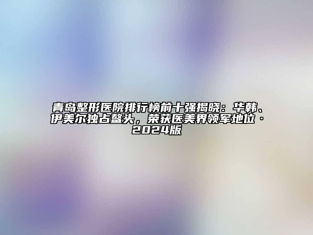 青岛整形医院排行榜前十强揭晓：华韩、伊美尔独占鳌头，荣获医美界领军地位·2024版