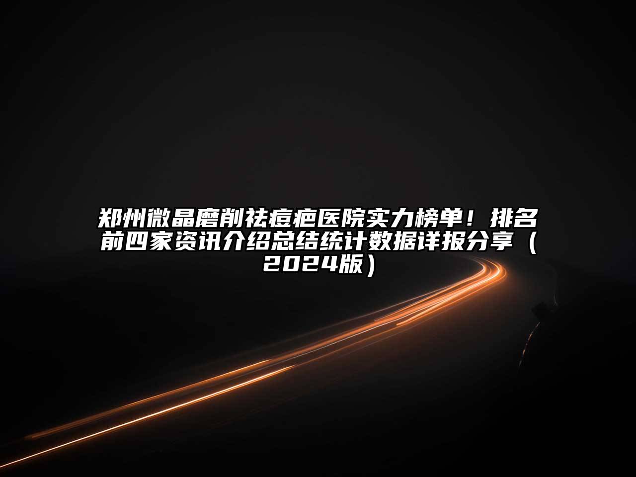 郑州微晶磨削祛痘疤医院实力榜单！排名前四家资讯介绍总结统计数据详报分享（2024版）
