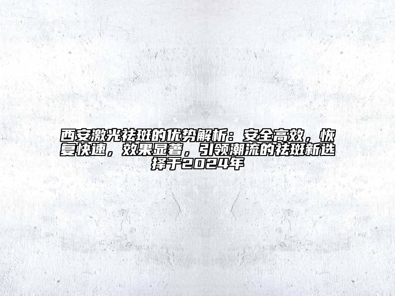 西安激光祛斑的优势解析：安全高效，恢复快速，效果显著，引领潮流的祛斑新选择于2024年