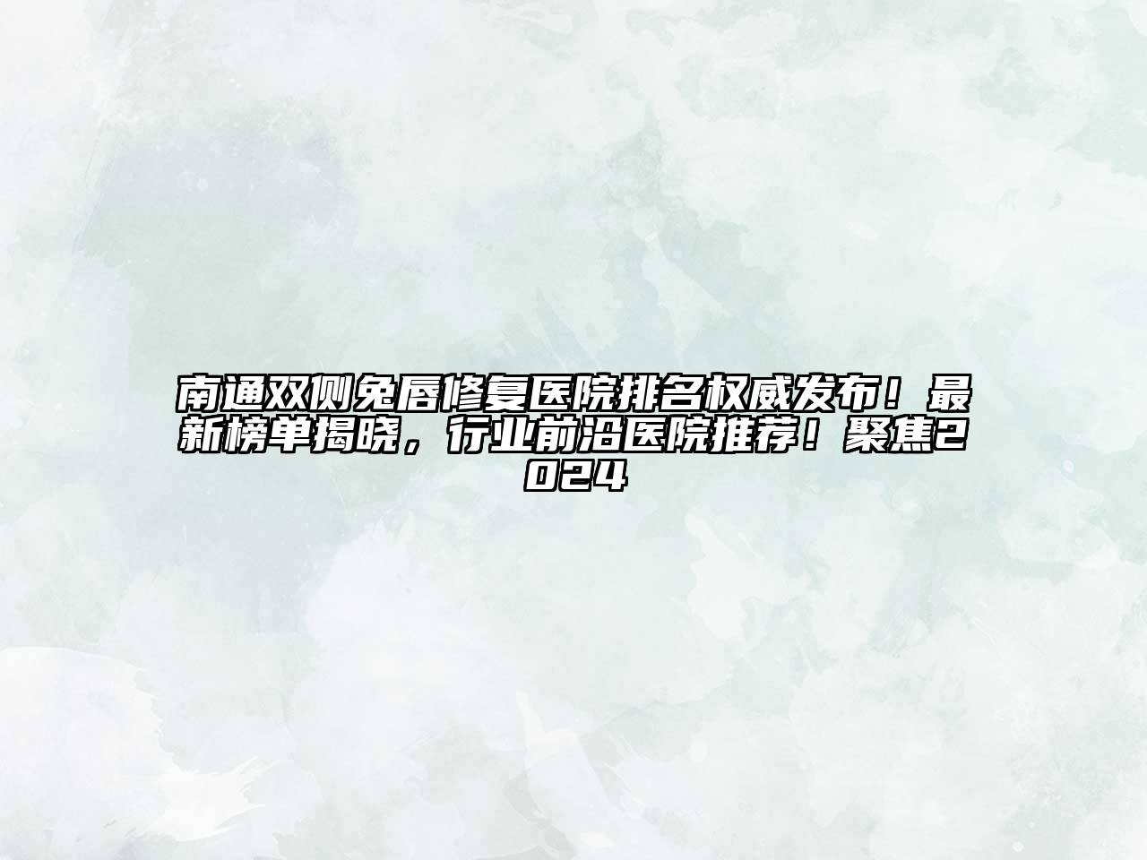 南通双侧兔唇修复医院排名权威发布！最新榜单揭晓，行业前沿医院推荐！聚焦2024