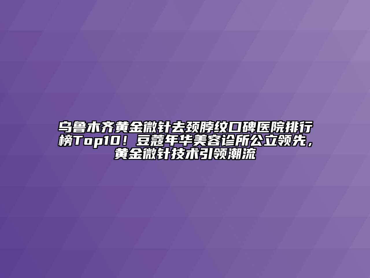 乌鲁木齐黄金微针去颈脖纹口碑医院排行榜Top10！豆蔻年华美容诊所公立领先，黄金微针技术引领潮流