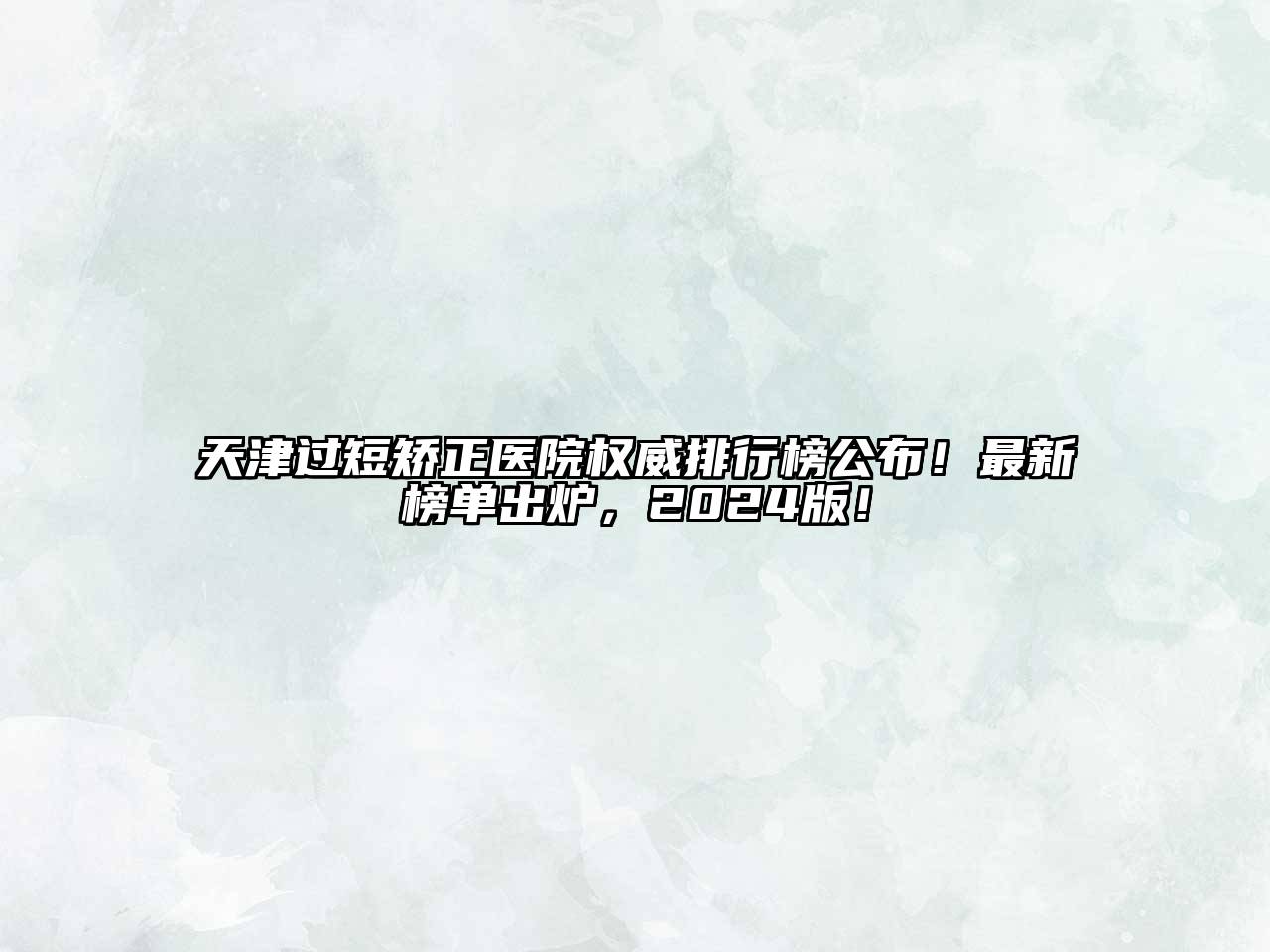 天津过短矫正医院权威排行榜公布！最新榜单出炉，2024版！