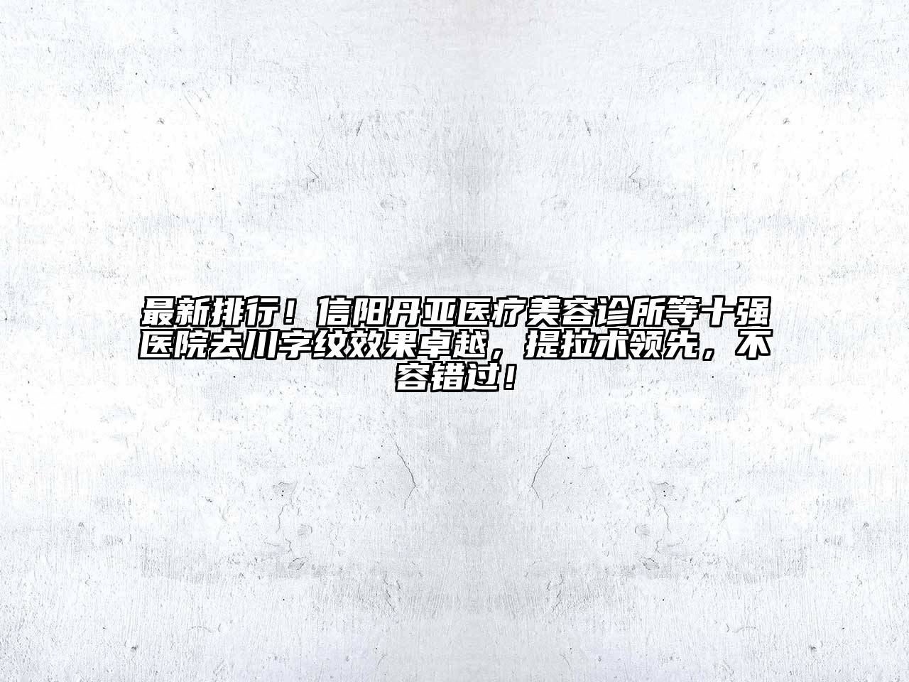 最新排行！信阳丹亚医疗美容诊所等十强医院去川字纹效果卓越，提拉术领先，不容错过！