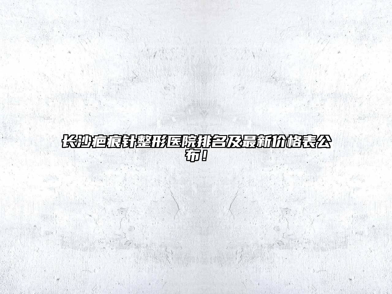 长沙疤痕针整形医院排名及最新价格表公布！
