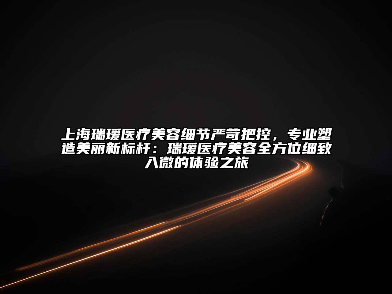 上海瑞瑷医疗美容细节严苛把控，专业塑造美丽新标杆：瑞瑷医疗美容全方位细致入微的体验之旅