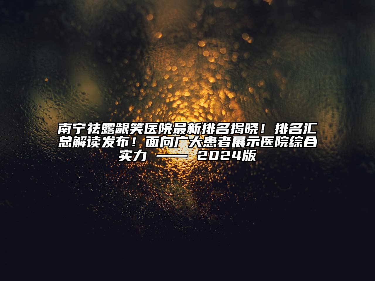 南宁祛露龈笑医院最新排名揭晓！排名汇总解读发布！面向广大患者展示医院综合实力 —— 2024版