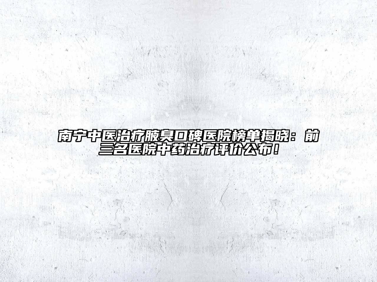 南宁中医治疗腋臭口碑医院榜单揭晓：前三名医院中药治疗评价公布！