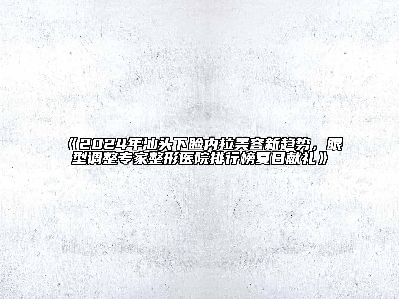 2024年汕头下睑内拉美容新趋势，眼型调整专家整形医院排行榜夏日献礼