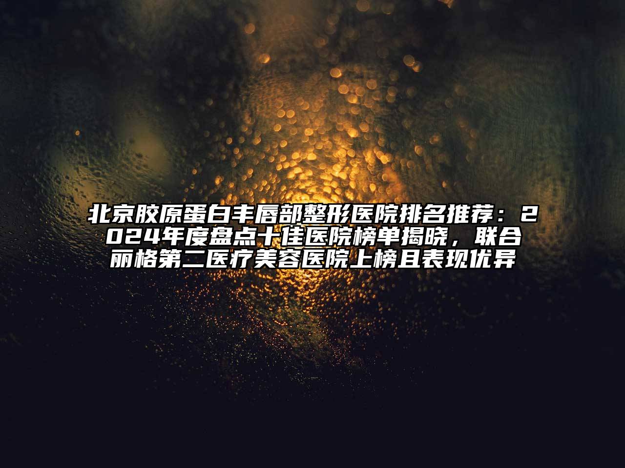 北京胶原蛋白丰唇部整形医院排名推荐：2024年度盘点十佳医院榜单揭晓，联合丽格第二医疗美容医院上榜且表现优异