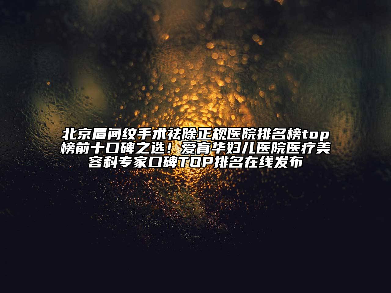 北京眉间纹手术祛除正规医院排名榜top榜前十口碑之选！爱育华妇儿医院医疗美容科专家口碑TOP排名在线发布