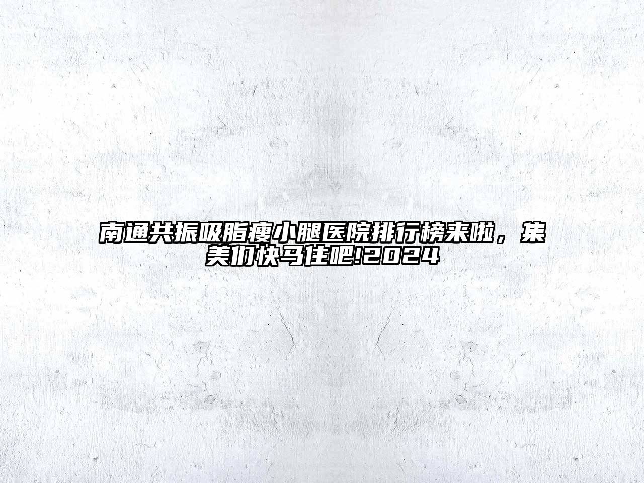 南通共振吸脂瘦小腿医院排行榜来啦，集美们快马住吧!2024