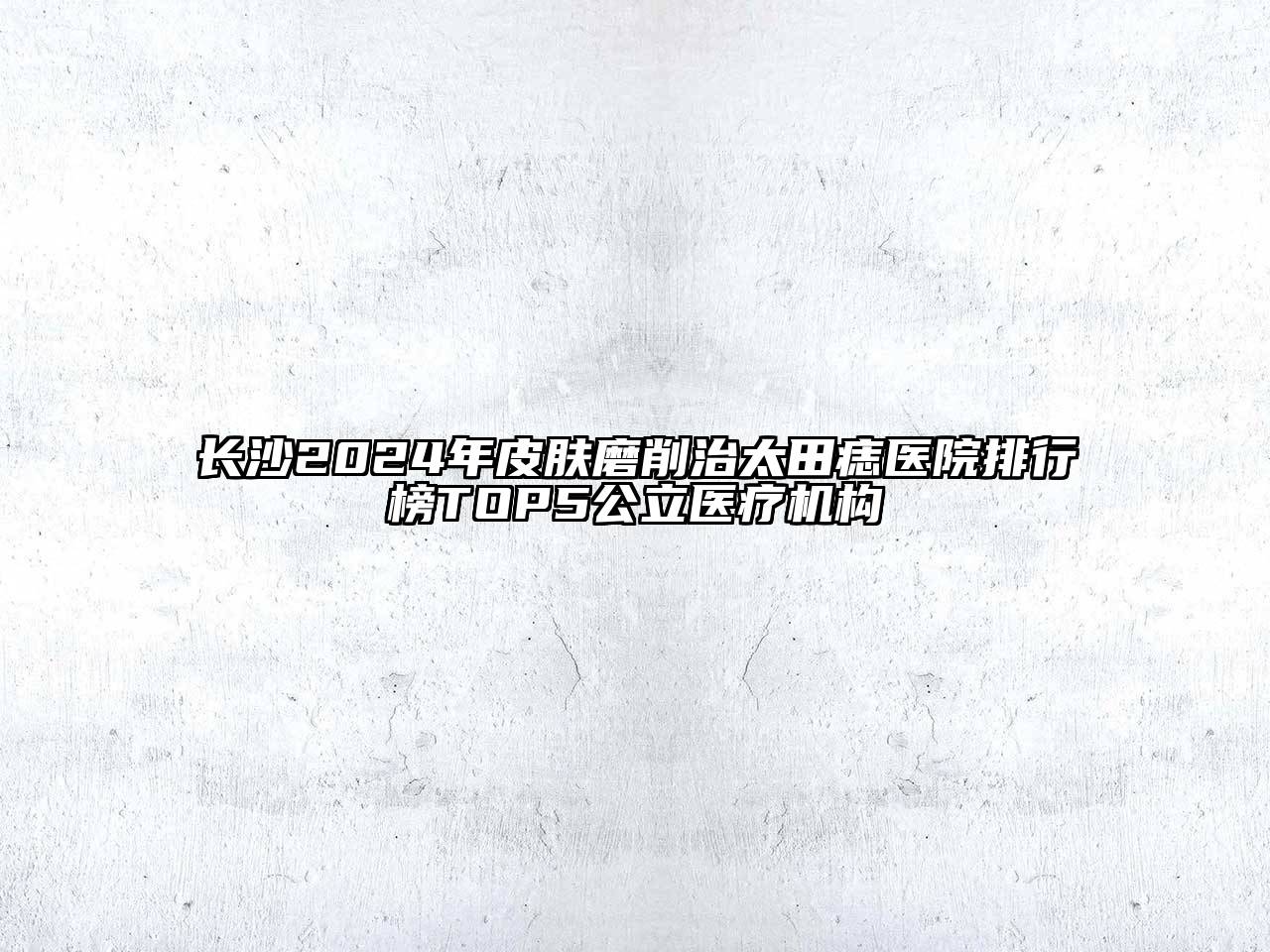 长沙2024年皮肤磨削治太田痣医院排行榜TOP5公立医疗机构