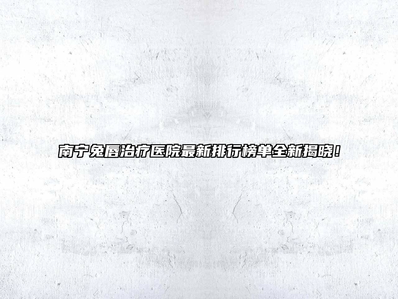 南宁兔唇治疗医院最新排行榜单全新揭晓！