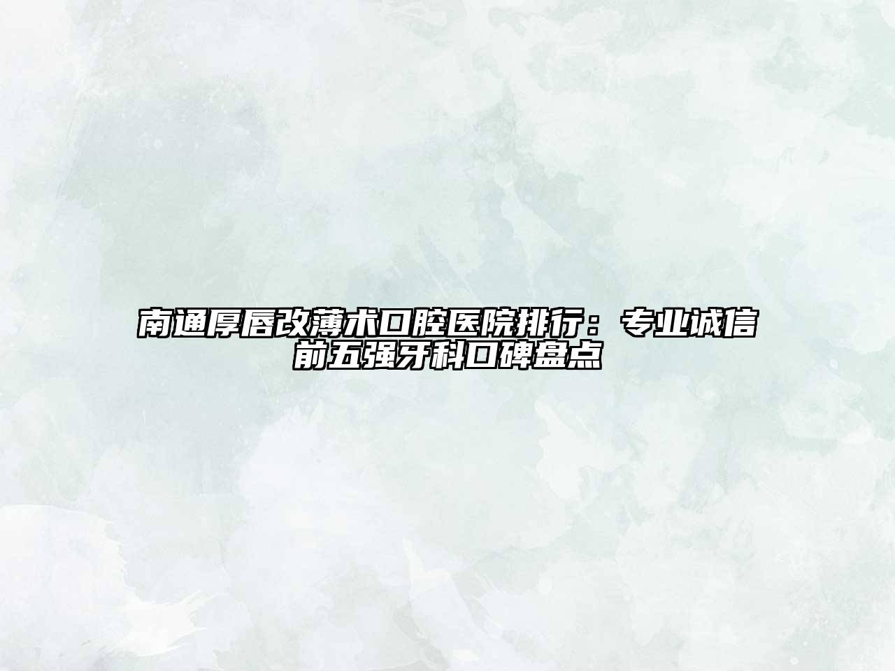南通厚唇改薄术口腔医院排行：专业诚信前五强牙科口碑盘点