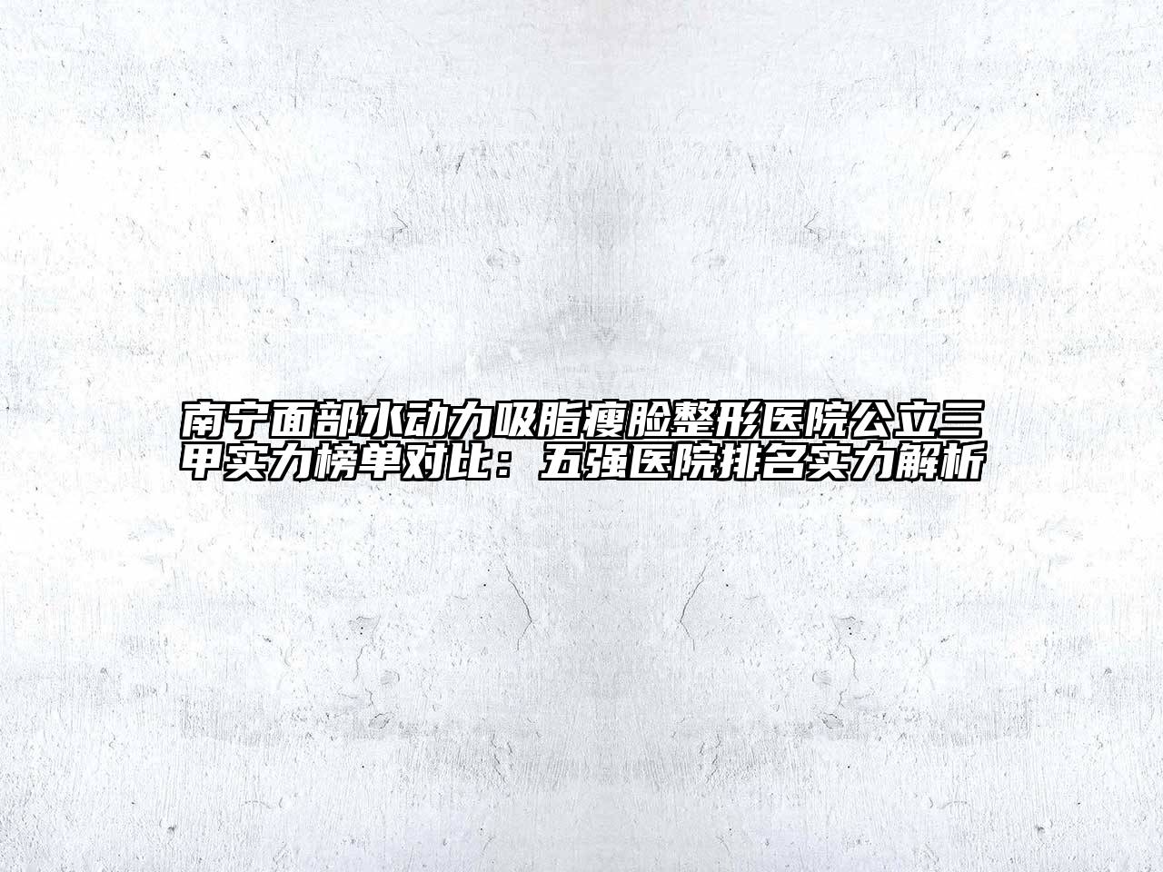 南宁面部水动力吸脂瘦脸整形医院公立三甲实力榜单对比：五强医院排名实力解析