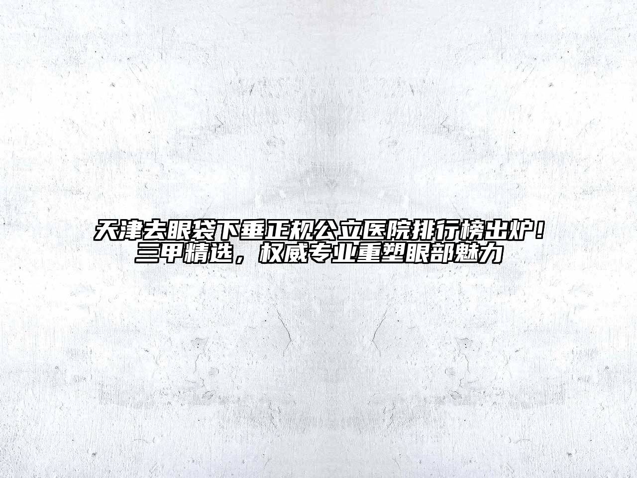 天津去眼袋下垂正规公立医院排行榜出炉！三甲精选，权威专业重塑眼部魅力