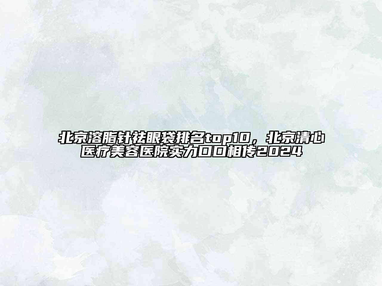 北京溶脂针祛眼袋排名top10，北京清心医疗美容医院实力口口相传2024