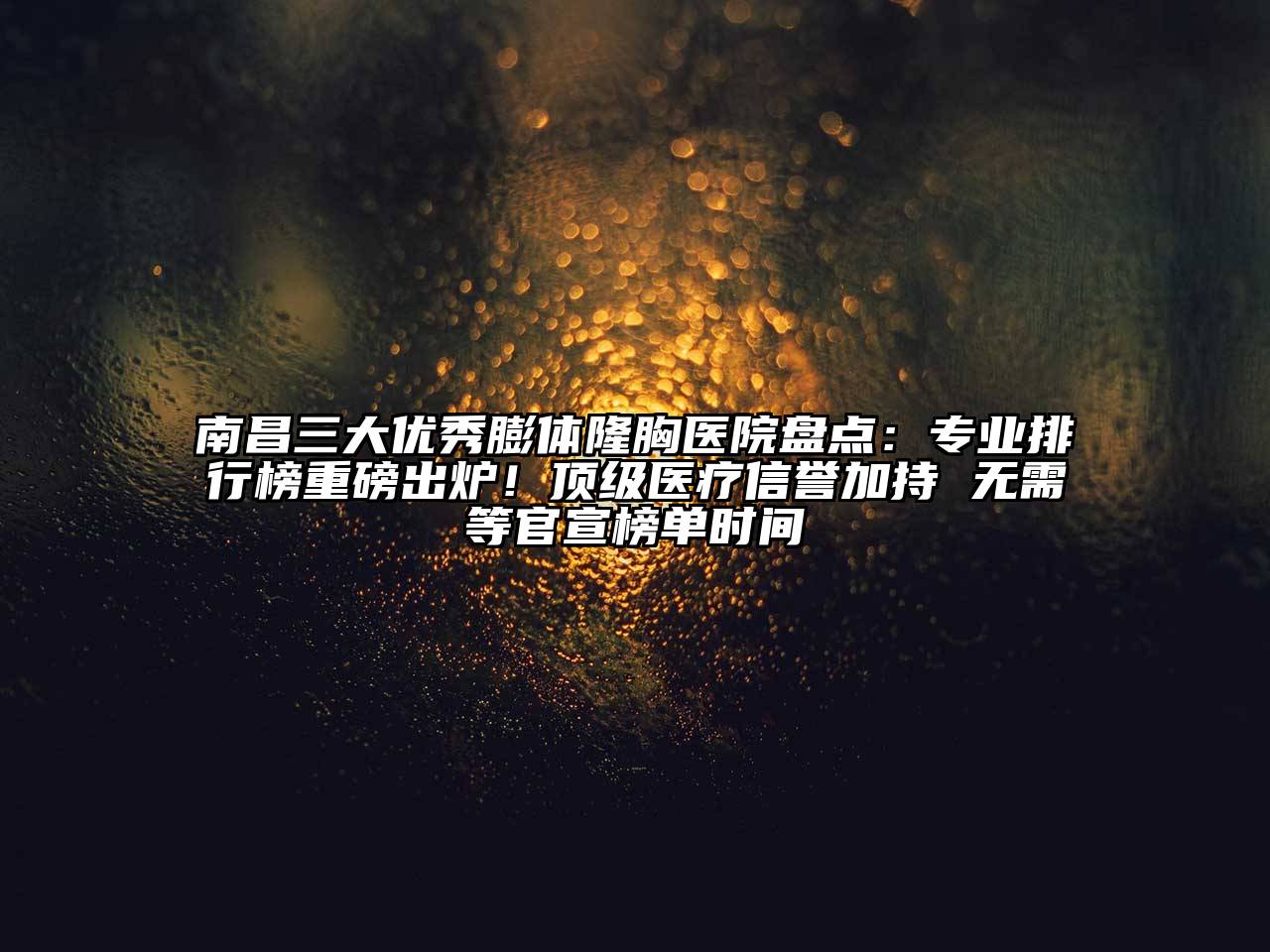 南昌三大优秀膨体隆胸医院盘点：专业排行榜重磅出炉！顶级医疗信誉加持 无需等官宣榜单时间