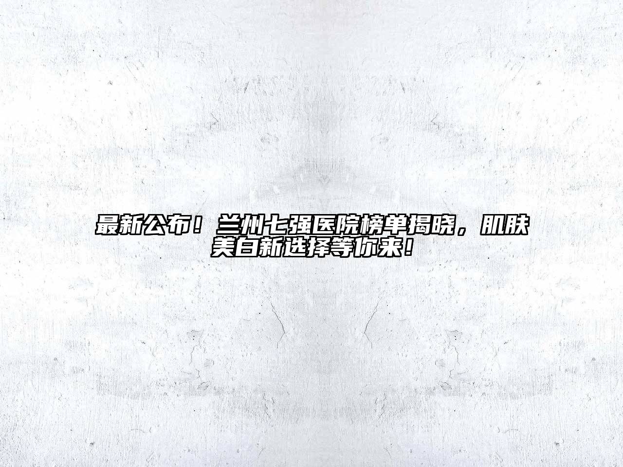 最新公布！兰州七强医院榜单揭晓，肌肤美白新选择等你来！