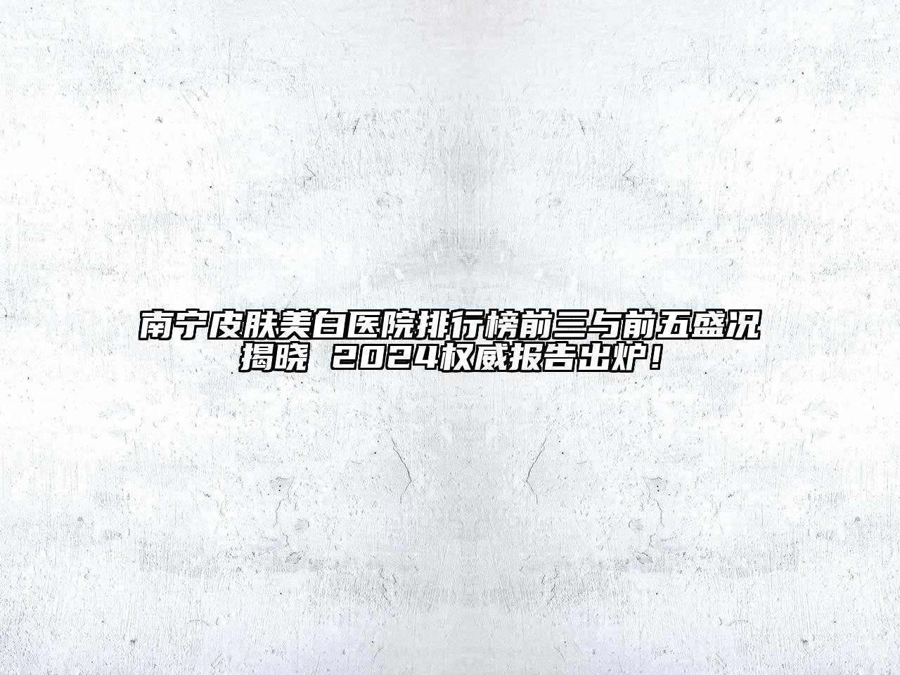 南宁皮肤美白医院排行榜前三与前五盛况揭晓 2024权威报告出炉！