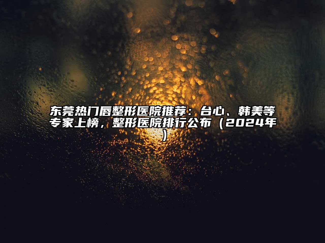 东莞热门唇整形医院推荐：台心、韩美等专家上榜，整形医院排行公布（2024年）