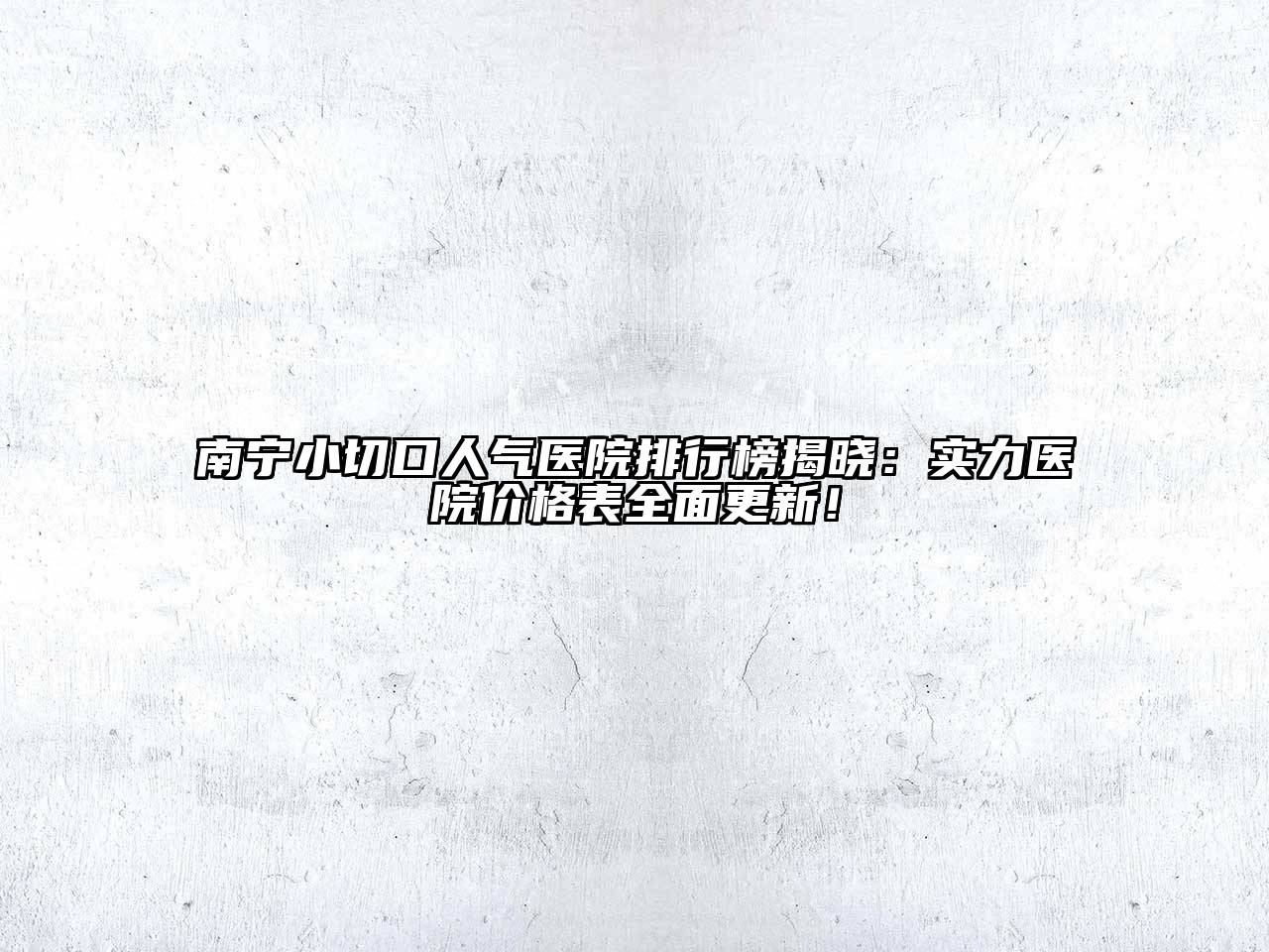南宁小切口人气医院排行榜揭晓：实力医院价格表全面更新！