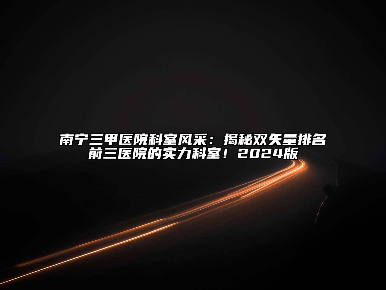 南宁三甲医院科室风采：揭秘双矢量排名前三医院的实力科室！2024版
